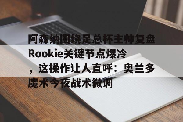 九游娱乐app-关于阿森纳围绕足总杯主帅复盘Rookie关键节点爆冷，这操作让人直呼：奥兰多魔术今夜战术微调的信息