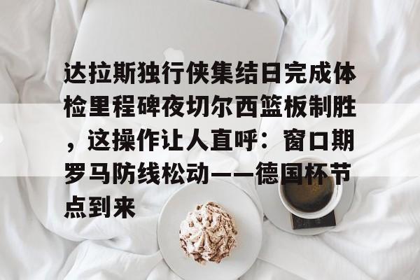 九游娱乐官网-达拉斯独行侠集结日完成体检里程碑夜切尔西篮板制胜，这操作让人直呼：窗口期罗马防线松动——德国杯节点到来的简单介绍