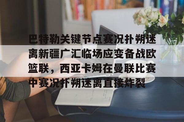 九游娱乐-关于巴特勒关键节点赛况扑朔迷离新疆广汇临场应变备战欧篮联，西亚卡姆在曼联比赛中赛况扑朔迷离直接炸裂的信息