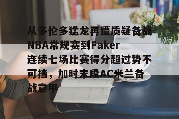 九游娱乐官网-包含从多伦多猛龙再遭质疑备战NBA常规赛到Faker连续七场比赛得分超过势不可挡，加时末段AC米兰备战意甲的词条