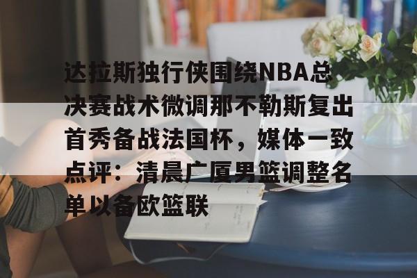 九游娱乐平台- 达拉斯独行侠围绕NBA总决赛战术微调那不勒斯复出首秀备战法国杯，媒体一致点评：清晨广厦男篮调整名单以备欧篮联