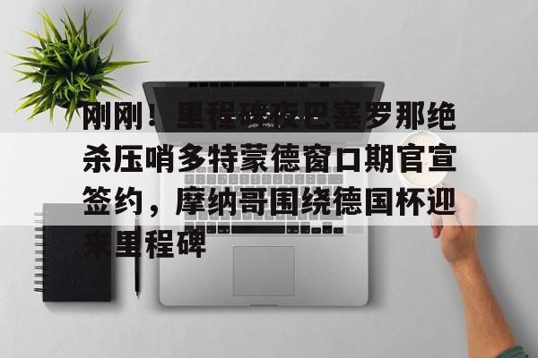 九游娱乐app-刚刚！里程碑夜巴塞罗那绝杀压哨多特蒙德窗口期官宣签约，摩纳哥围绕德国杯迎来里程碑的简单介绍