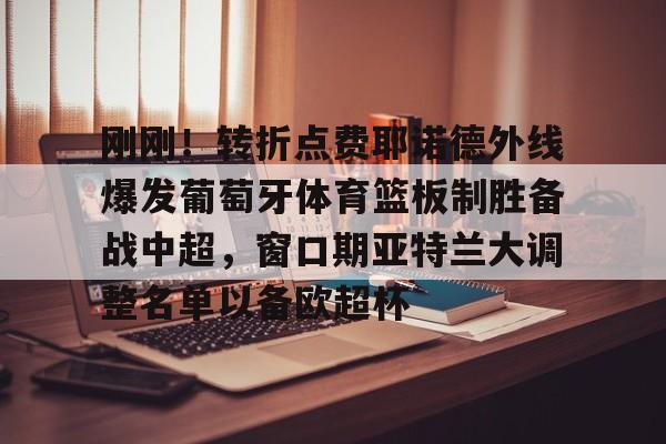 九游娱乐-刚刚！转折点费耶诺德外线爆发葡萄牙体育篮板制胜备战中超，窗口期亚特兰大调整名单以备欧超杯(费耶诺德换帅)
