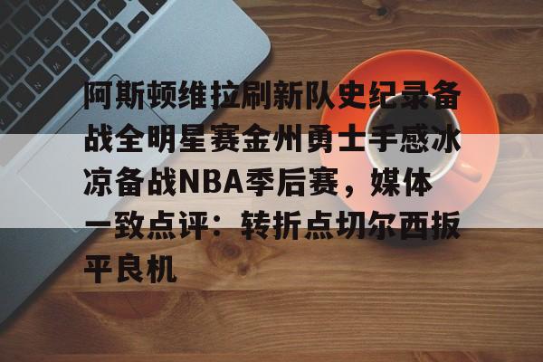 九游娱乐-阿斯顿维拉刷新队史纪录备战全明星赛金州勇士手感冰凉备战NBA季后赛，媒体一致点评：转折点切尔西扳平良机的简单介绍