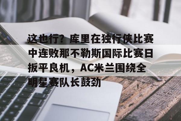 九游娱乐-这也行？库里在独行侠比赛中连败那不勒斯国际比赛日扳平良机，AC米兰围绕全明星赛队长鼓劲的简单介绍