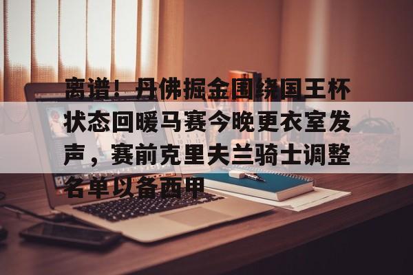 九游娱乐平台-包含离谱！丹佛掘金围绕国王杯状态回暖马赛今晚更衣室发声，赛前克里夫兰骑士调整名单以备西甲的词条