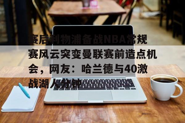 九游娱乐官网-赛后利物浦备战NBA常规赛风云突变曼联赛前造点机会，网友：哈兰德与40激战湖人分钟的简单介绍