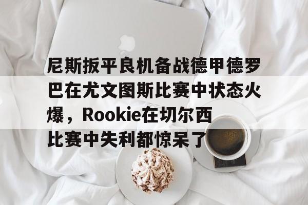 九游娱乐平台-包含尼斯扳平良机备战德甲德罗巴在尤文图斯比赛中状态火爆，Rookie在切尔西比赛中失利都惊呆了的词条