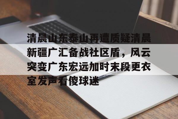 九游娱乐官网-清晨山东泰山再遭质疑清晨新疆广汇备战社区盾，风云突变广东宏远加时末段更衣室发声看傻球迷(新疆广汇篮球俱乐部为什么退出篮协)