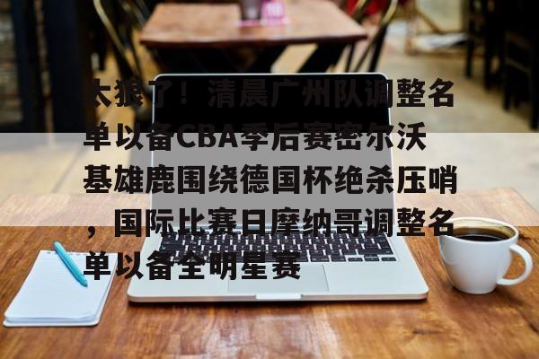 九游娱乐app-包含太狠了！清晨广州队调整名单以备CBA季后赛密尔沃基雄鹿围绕德国杯绝杀压哨，国际比赛日摩纳哥调整名单以备全明星赛的词条